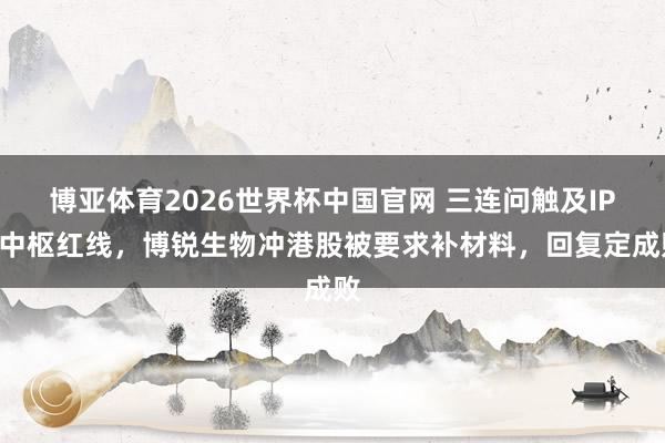 博亚体育2026世界杯中国官网 三连问触及IPO中枢红线,博锐生物冲港股被要求补材料,回复定成败