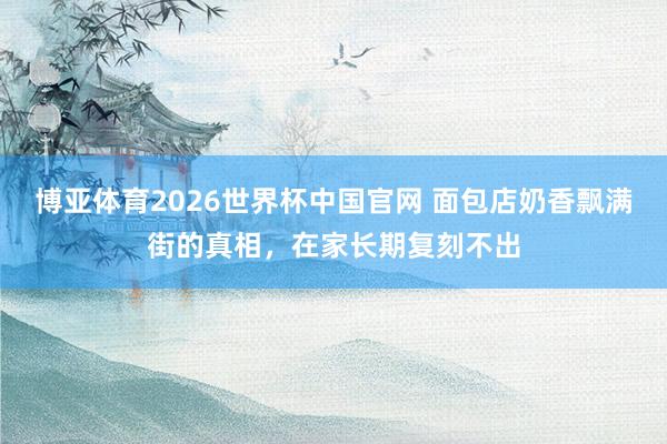 博亚体育2026世界杯中国官网 面包店奶香飘满街的真相,在家长期复刻不出