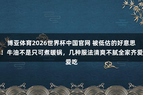 博亚体育2026世界杯中国官网 被低估的好意思味!牛油不是只可煮暖锅,几种服法清爽不腻全家齐爱吃