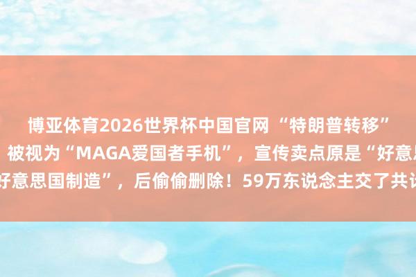 博亚体育2026世界杯中国官网 “特朗普转移”晓示金色手机运行发货:被视为“MAGA爱国者手机”,宣传卖点原是“好意思国制造”,后偷偷删除!59万东说念主交了共计5900万好意思元定金
