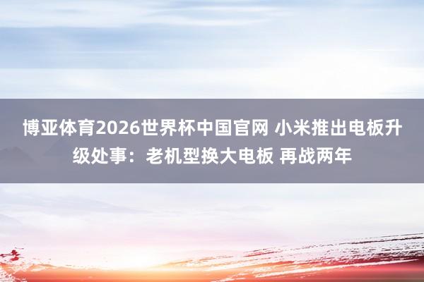 博亚体育2026世界杯中国官网 小米推出电板升级处事:老机型换大电板 再战两年