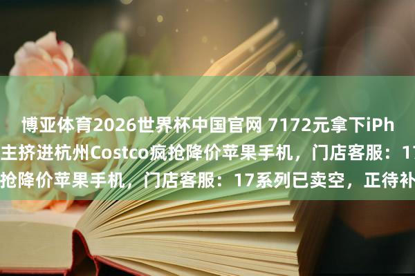 博亚体育2026世界杯中国官网 7172元拿下iPhone 17 Pro!数百东谈主挤进杭州Costco疯抢降价苹果手机,门店客服:17系列已卖空,正待补货
