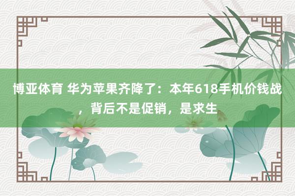 博亚体育 华为苹果齐降了:本年618手机价钱战,背后不是促销,是求生