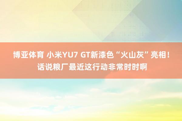 博亚体育 小米YU7 GT新漆色“火山灰”亮相! 话说粮厂最近这行动非常时时啊