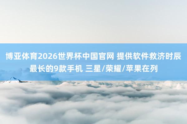 博亚体育2026世界杯中国官网 提供软件救济时辰最长的9款手机 三星/荣耀/苹果在列