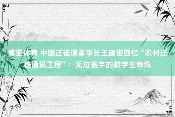 博亚体育 中国迁徙原董事长王建宙回忆“农村迁徙通讯工程”:无边寰宇的数字生命线