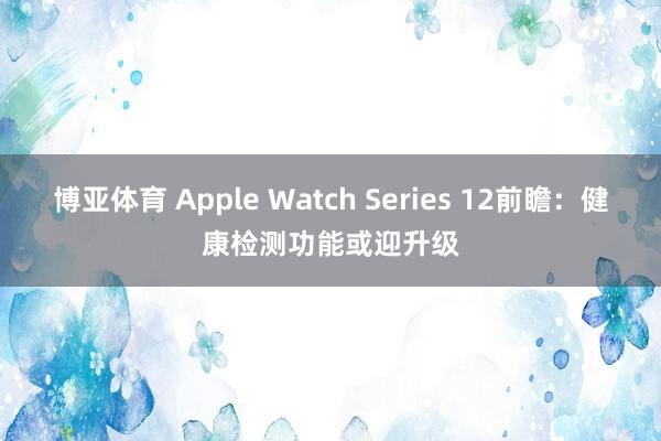 博亚体育 Apple Watch Series 12前瞻:健康检测功能或迎升级