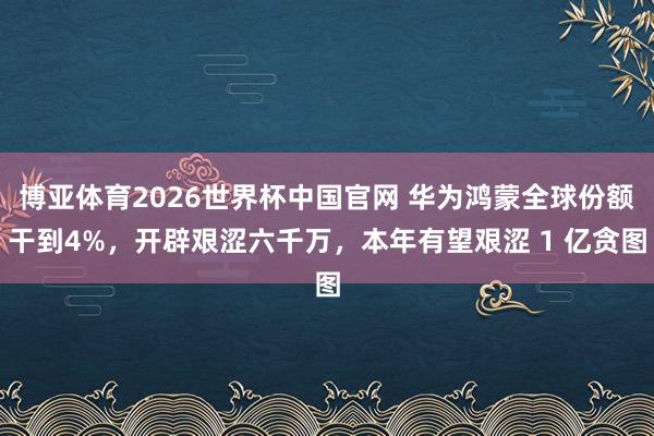 博亚体育2026世界杯中国官网 华为鸿蒙全球份额干到4%,开辟艰涩六千万,本年有望艰涩 1 亿贪图