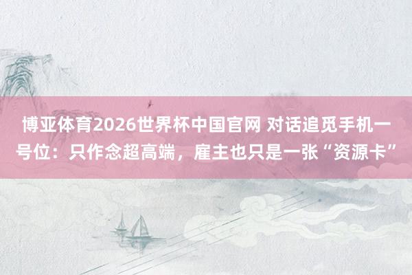 博亚体育2026世界杯中国官网 对话追觅手机一号位:只作念超高端,雇主也只是一张“资源卡”