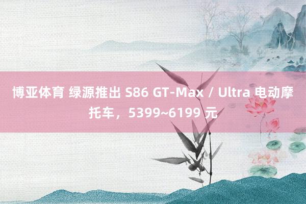 博亚体育 绿源推出 S86 GT-Max / Ultra 电动摩托车,5399~6199 元