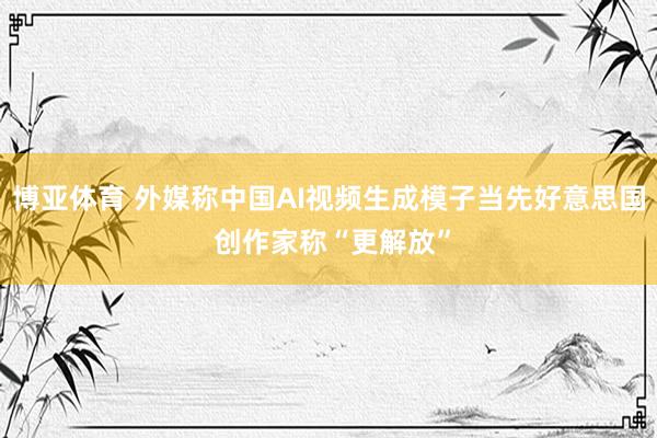 博亚体育 外媒称中国AI视频生成模子当先好意思国 创作家称“更解放”