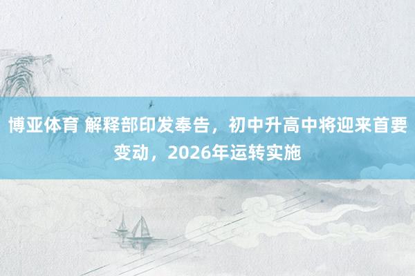 博亚体育 解释部印发奉告,初中升高中将迎来首要变动,2026年运转实施