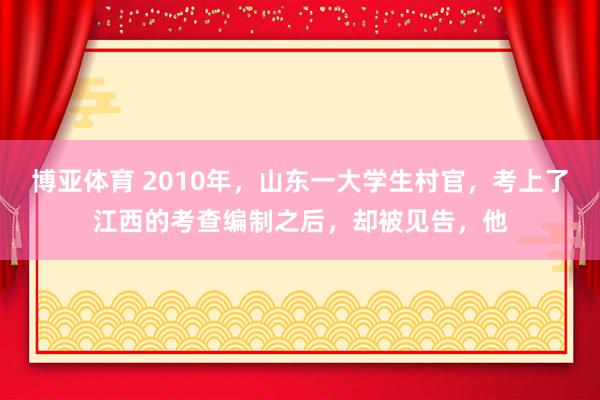 博亚体育 2010年,山东一大学生村官,考上了江西的考查编制之后,却被见告,他