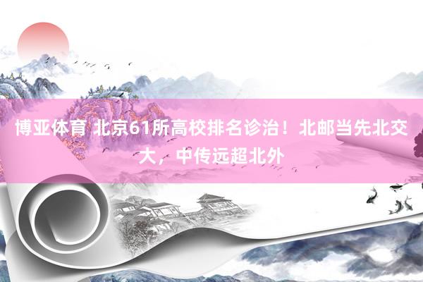 博亚体育 北京61所高校排名诊治!北邮当先北交大,中传远超北外
