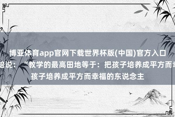 博亚体育app官网下载世界杯版(中国)官方入口 教学学家蔡元培说: “教学的最高田地等于:把孩子培养成平方而幸福的东说念主