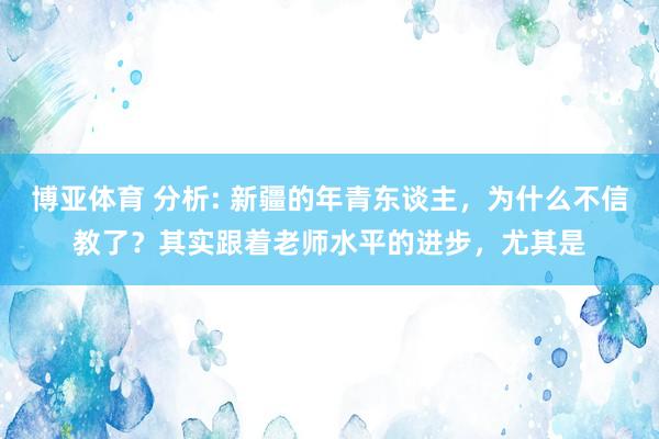 博亚体育 分析: 新疆的年青东谈主,为什么不信教了?其实跟着老师水平的进步,尤其是