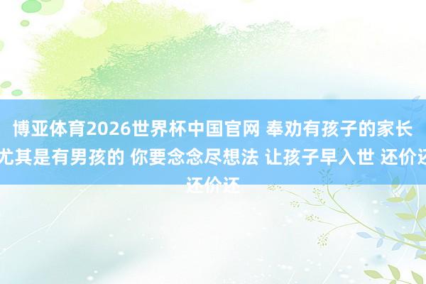 博亚体育2026世界杯中国官网 奉劝有孩子的家长 尤其是有男孩的 你要念念尽想法 让孩子早入世 还价还
