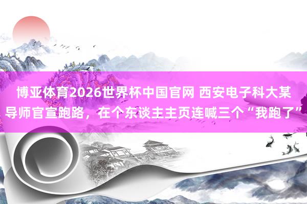 博亚体育2026世界杯中国官网 西安电子科大某导师官宣跑路,在个东谈主主页连喊三个“我跑了”