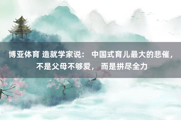 博亚体育 造就学家说: 中国式育儿最大的悲催, 不是父母不够爱, 而是拼尽全力