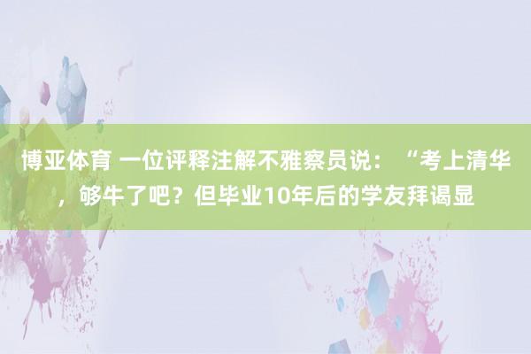 博亚体育 一位评释注解不雅察员说: “考上清华,够牛了吧?但毕业10年后的学友拜谒显
