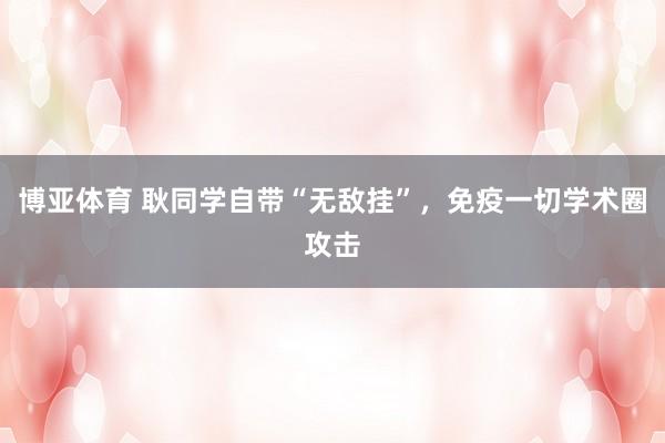 博亚体育 耿同学自带“无敌挂”,免疫一切学术圈攻击