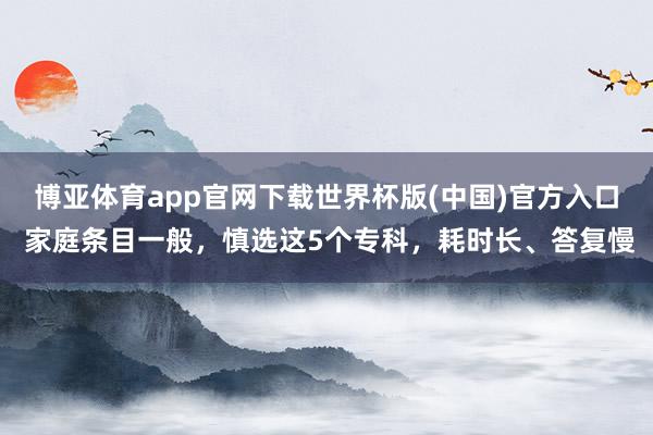博亚体育app官网下载世界杯版(中国)官方入口 家庭条目一般,慎选这5个专科,耗时长、答复慢