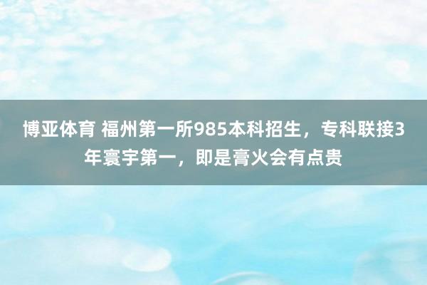 博亚体育 福州第一所985本科招生，专科联接3年寰宇第一，即是膏火会有点贵
