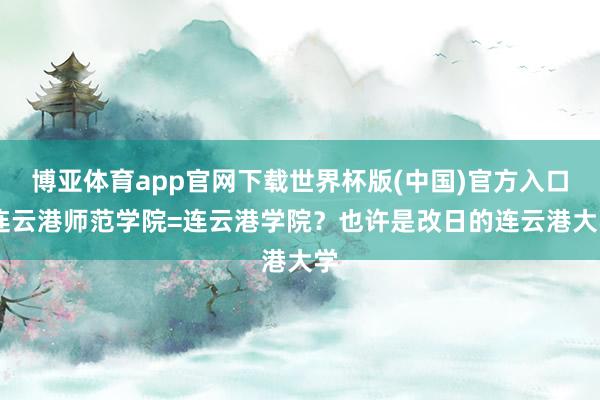 博亚体育app官网下载世界杯版(中国)官方入口 连云港师范学院=连云港学院?也许是改日的连云港大学
