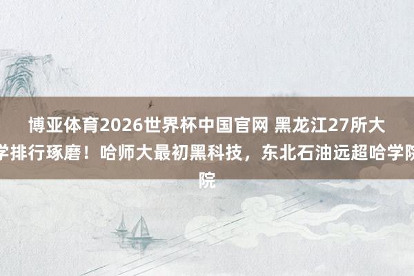 博亚体育2026世界杯中国官网 黑龙江27所大学排行琢磨!哈师大最初黑科技,东北石油远超哈学院