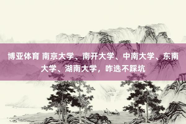 博亚体育 南京大学、南开大学、中南大学、东南大学、湖南大学,咋选不踩坑