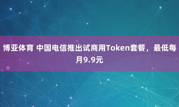 博亚体育 中国电信推出试商用Token套餐,最低每月9.9元