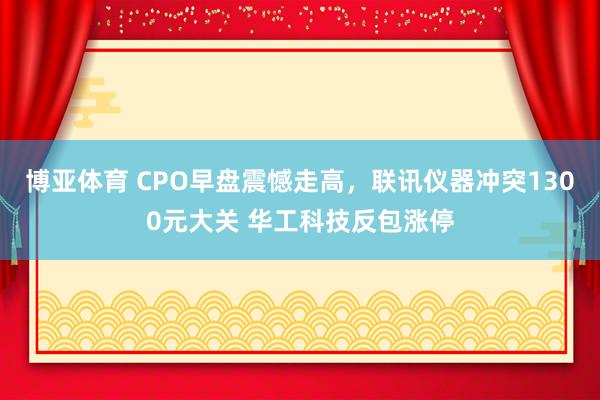 博亚体育 CPO早盘震憾走高,联讯仪器冲突1300元大关 华工科技反包涨停