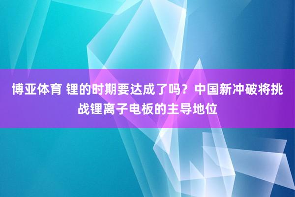 博亚体育 锂的时期要达成了吗?中国新冲破将挑战锂离子电板的主导地位