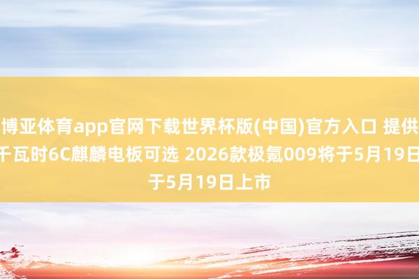 博亚体育app官网下载世界杯版(中国)官方入口 提供115千瓦时6C麒麟电板可选 2026款极氪009将于5月19日上市