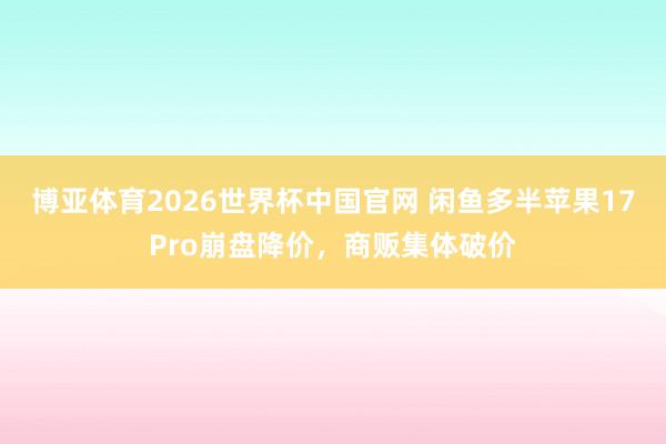 博亚体育2026世界杯中国官网 闲鱼多半苹果17Pro崩盘降价,商贩集体破价