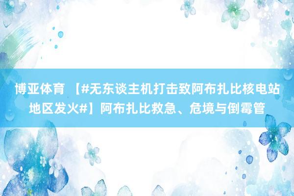 博亚体育 【#无东谈主机打击致阿布扎比核电站地区发火#】阿布扎比救急、危境与倒霉管