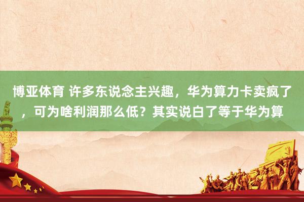 博亚体育 许多东说念主兴趣,华为算力卡卖疯了,可为啥利润那么低?其实说白了等于华为算