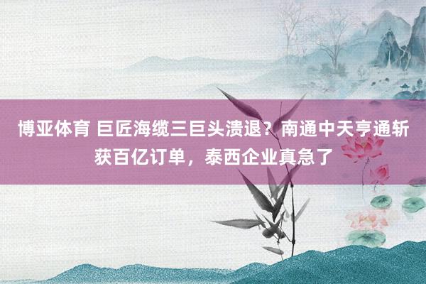 博亚体育 巨匠海缆三巨头溃退?南通中天亨通斩获百亿订单,泰西企业真急了