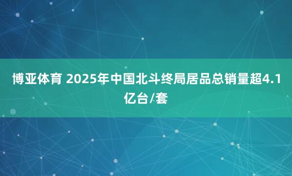 博亚体育 2025年中国北斗终局居品总销量超4.1亿台/套