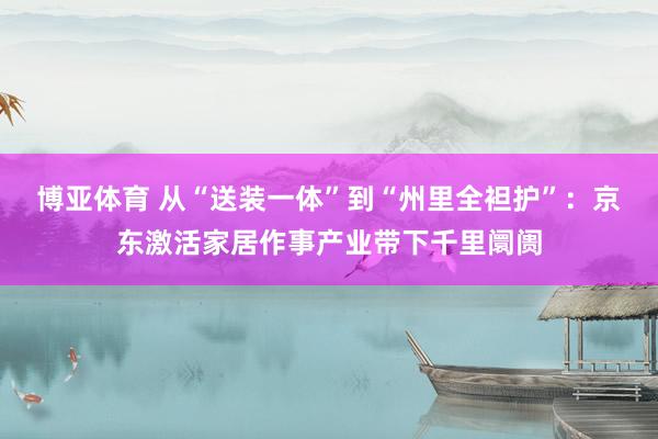 博亚体育 从“送装一体”到“州里全袒护”:京东激活家居作事产业带下千里阛阓