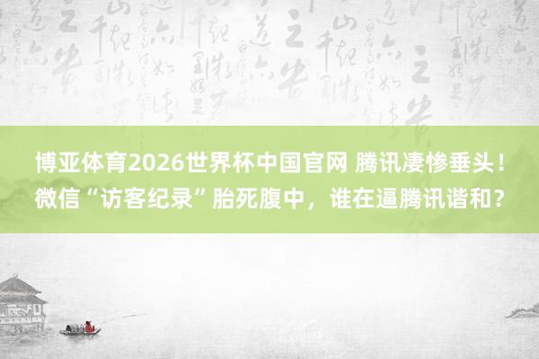 博亚体育2026世界杯中国官网 腾讯凄惨垂头!微信“访客纪录”胎死腹中,谁在逼腾讯谐和?