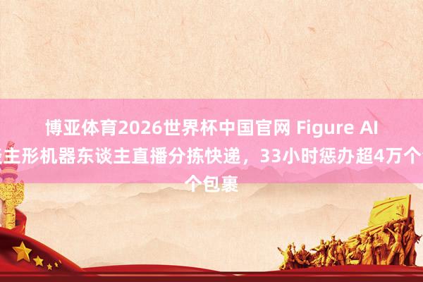 博亚体育2026世界杯中国官网 Figure AI东谈主形机器东谈主直播分拣快递,33小时惩办超4万个包裹