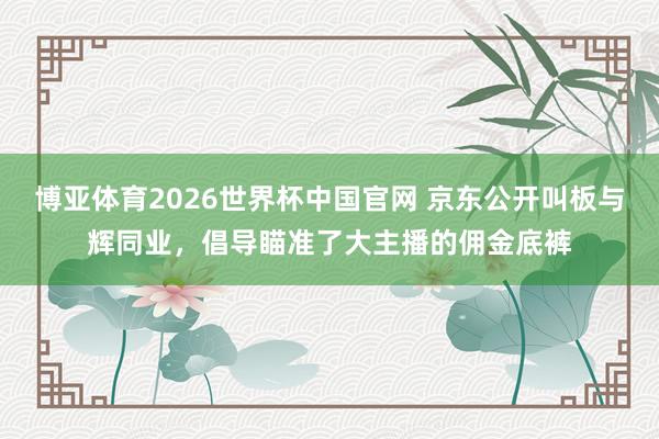 博亚体育2026世界杯中国官网 京东公开叫板与辉同业,倡导瞄准了大主播的佣金底裤