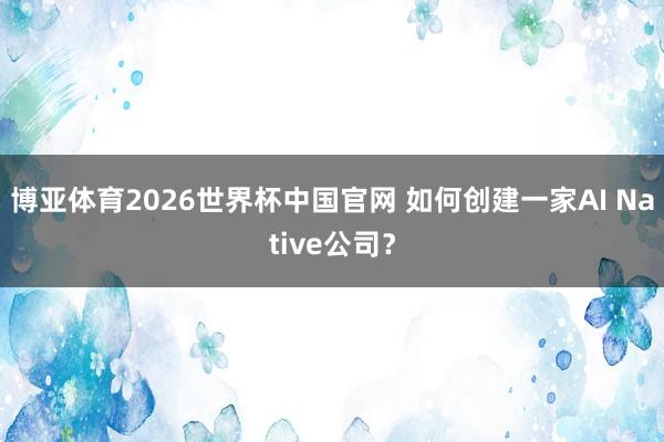 博亚体育2026世界杯中国官网 如何创建一家AI Native公司?