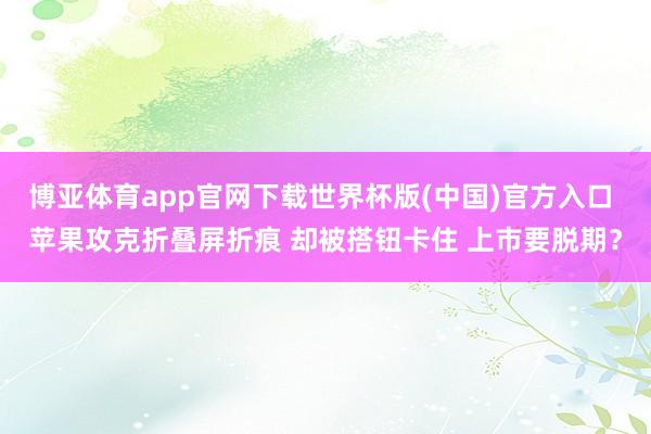 博亚体育app官网下载世界杯版(中国)官方入口 苹果攻克折叠屏折痕 却被搭钮卡住 上市要脱期?
