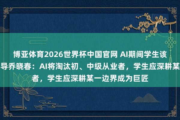 博亚体育2026世界杯中国官网 AI期间学生该若何办?北大领导乔晓春:AI将淘汰初、中级从业者,学生应深耕某一边界成为巨匠