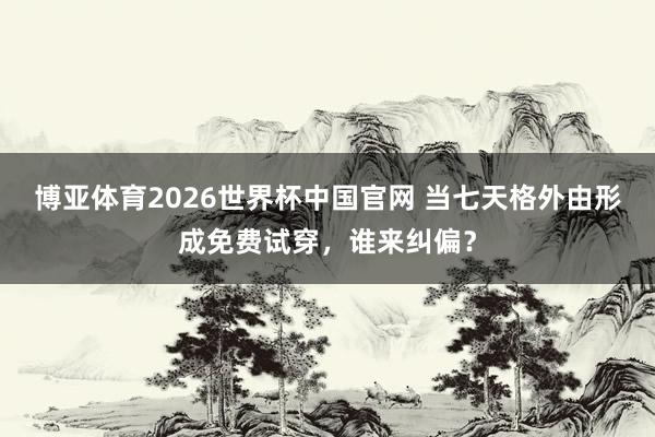 博亚体育2026世界杯中国官网 当七天格外由形成免费试穿,谁来纠偏?