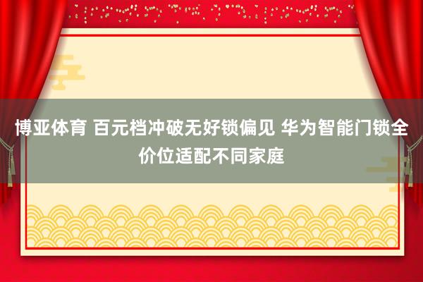 博亚体育 百元档冲破无好锁偏见 华为智能门锁全价位适配不同家庭