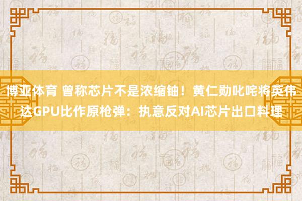 博亚体育 曾称芯片不是浓缩铀!黄仁勋叱咤将英伟达GPU比作原枪弹:执意反对AI芯片出口料理