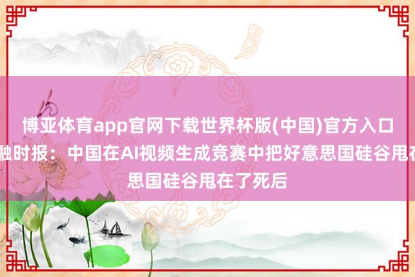 博亚体育app官网下载世界杯版(中国)官方入口 英国金融时报:中国在AI视频生成竞赛中把好意思国硅谷甩在了死后